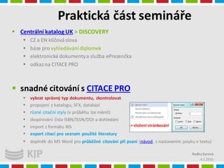 Praktická část semináře
4.1.2016
Radka Syrová
 Centrální katalog UK > DISCOVERY
 CZ a EN klíčováslova
 báze pro vyhledávání diplomek
 elektronické dokumentya služba ePrezenčka
 odkazna CITACE PRO
 snadné citování s CITACE PRO
 vybrat správný typ dokumentu, zkontrolovat
 propojení z katalogu, SFX, databází
 různé citační styly (v průběhu lze měnit)
 zkopírování čísla ISBN/ISSN/DOI a dohledání
 import z formátu RIS
 export citací pro seznam použité literatury
 doplněk do MS Word pro průběžné citování při psaní (návod, s nastavením jazyku v textu)
-> vložení stránkování
 
