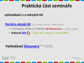 Praktická část semináře
4.1.2016
Radka Syrová
vyhledávání v e-zdrojíchUK
Portál e-zdrojů UK (vč. volných zdrojů - Open Access)
 e-časopisy, knihy a e-články (EN klíčováslovaa v jazyku zdroje)
 linkovač SFX - plný text, odkaz na citace PRO
Vyhledávač Discoverybeta (EDS)
 