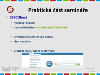 Praktická část semináře
4.1.2016
Radka Syrová
 EBSCOhost
 multioborováASC
 oborovédatabáze – přihlášení přes Shibboleth
 vyhledávání a zpřesňování dotazu
 alert e-mailem
 využití tezauru/ řízeného slovníku:
 