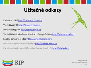 Užitečné odkazy
KnihovnaFF UK http://knihovna.ff.cuni.cz
VyhledávačEDS http://discovery.cuni.cz
Portál e-zdrojů UK http://ezdroje.cuni.cz
Vyhledávání víceknihoven/institucís Google Scholar http://scholar.google.cz
Snadné generovánícitací http://www.citacepro.com
Portál studijníchmateriálůElektra http://elektra.ff.cuni.cz
Portál studijníchmateriálůz oblasti humanitníchvěd http://wikisofia.cz
4.1.2016
Radka Syrová
radka.syrova@ff.cuni.cz
 