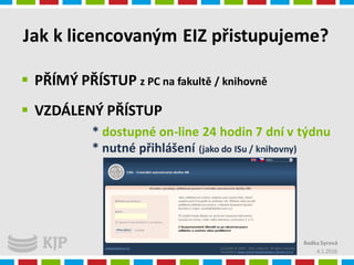 Jak k licencovaným EIZ přistupujeme?
4.1.2016
 PŘÍMÝ PŘÍSTUP z PC na fakultě / knihovně
 VZDÁLENÝ PŘÍSTUP
* dostupné on-line 24 hodin 7 dní v týdnu
* nutné přihlášení (jako do ISu / knihovny)
Radka Syrová
 