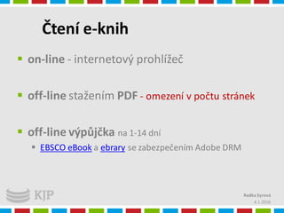 Čtení e-knih
 on-line - internetový prohlížeč
 off-line stažením PDF - omezení v počtu stránek
 off-line výpůjčka na 1-14 dní
 EBSCO eBook a ebrary se zabezpečením Adobe DRM
4.1.2016
Radka Syrová
 