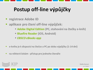 Postup off-line výpůjčky
 registrace Adobe ID
 aplikace pro čtení off-line výpůjček:
 Adobe Digital Edition (PC, stahování na čtečky e-knih)
 Bluefire Reader (iOS, Android)
 EBSCO eBooks app
 e-kniha je k dispozici na čtečce a PC po dobu výpůjčky (1-14 dní)
 na některé čekám - přístup pro jednoho čtenáře
4.1.2016
Radka Syrová
 