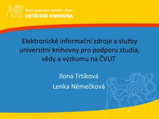 Elektronické informační zdroje a služby univerzitní knihovny pro podporu studia, vědy a výzkumu na ČVUT  Ilona Trtíková Lenka Němečková 
