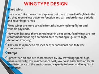 WINGTYPE DESIGN
Fixed wing:
use a ‘wing’ like the normal airplanes out there. these UAVs glide in the
air, they require less power to function and can endure longer periods
and cover larger areas
Fixed wings are more suitable for tasks involving long flights and
variable payloads.
However, because they cannot hover in a set point, fixed wings are less
recommended for high precision data recording (e.g., ultra-high-
definition imagery)
They are less prone to crashes or other accidents due to fewer
components .
Blimps
lighter than air and are characterised by low travelling speed, high
maneuverability, low maintenance cost, low noise and vibration levels,
low disturbance of the environment, capacity to hover and long flight
endurance
 
