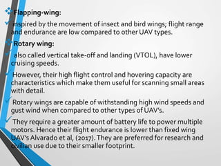Flapping-wing:
inspired by the movement of insect and bird wings; flight range
and endurance are low compared to other UAV types.
Rotary wing:
also called vertical take-off and landing (VTOL), have lower
cruising speeds.
However, their high flight control and hovering capacity are
characteristics which make them useful for scanning small areas
with detail.
Rotary wings are capable of withstanding high wind speeds and
gust wind when compared to other types of UAV’s.
They require a greater amount of battery life to power multiple
motors. Hence their flight endurance is lower than fixed wing
UAV’s Alvarado et al, (2017).They are preferred for research and
civilian use due to their smaller footprint.
 