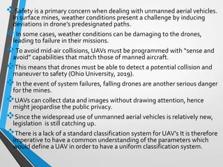 Safety is a primary concern when dealing with unmanned aerial vehicles.
In surface mines, weather conditions present a challenge by inducing
deviations in drone’s predesignated paths.
In some cases, weather conditions can be damaging to the drones,
leading to failure in their missions.
To avoid mid-air collisions, UAVs must be programmed with “sense and
avoid” capabilities that match those of manned aircraft.
This means that drones must be able to detect a potential collision and
maneuver to safety (Ohio University, 2019).
In the event of system failures, falling drones are another serious danger
for the mines.
UAVs can collect data and images without drawing attention, hence
might jeopardise the public privacy.
Since the widespread use of unmanned aerial vehicles is relatively new,
legislation is still catching up.
There is a lack of a standard classification system for UAV’s It is therefore
imperative to have a common understanding of the parameters which
would define a UAV in order to have a uniform classification system.
 