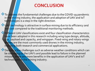 CONCLUSION
To address the fundamental challenges due to the COVID-19 pandemic
in the mining industry, the application and adoption of UAV and IoT
technologies is a step in the right direction.
UAV technology is attractive in surface mining due to its efficiency and
low cost compared to the traditional monitoring methods.
Different UAV classifications exist and four classification characteristics
have been adopted in this research including wing type design, altitude,
size, payload and capacity, and wingspan. Fixed-wing and rotary-wings
drones are the most commonly used drones in the mining industry,
including both research and commercial applications.
Despite a few challenges such as adverse weather conditions which can
be damaging to the UAV’s and possible lead to failure in the planned
mission, there are more benefits in the application of UAV’s and IoT
technologies in the mining industry.
2
 