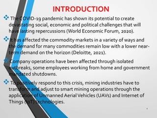 INTRODUCTION
The COVID-19 pandemic has shown its potential to create
devastating social, economic and political challenges that will
have lasting repercussions (World Economic Forum, 2020).
It has affected the commodity markets in a variety of ways and
the demand for many commodities remain low with a lower near-
term demand on the horizon (Deloitte, 2021).
Company operations have been affected through isolated
outbreaks, some employees working from home and government
mandated shutdowns.
To positively respond to this crisis, mining industries have to
transform and adjust to smart mining operations through the
application of Unmanned AerialVehicles (UAVs) and Internet of
Things (IoT) technologies.
2
 