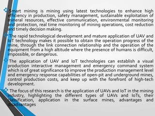 Smart mining is mining using latest technologies to enhance high
efficiency in production, safety management, sustainable exploitation of
mineral resources, effective communication, environmental monitoring
and protection, real time monitoring of mining operations, cost reduction
and timely decision making.
The rapid technological development and mature application of UAV and
IoT technology makes it possible to obtain the operation progress of the
mine, through the link connection relationship and the operation of the
equipment from a high altitude where the presence of humans is difficult,
impossible, or dangerous.
The application of UAV and IoT technologies can establish a visual
production interactive management and emergency command system
which is of great significance to improve the production management level
and emergency response capabilities of open-pit and underground mines,
control production costs, and keep up with the forefront of high-tech
development.
The focus of this research is the application of UAVs and IoT in the mining
industry, highlighting the different types of UAVs and IoTs, their
classification, application in the surface mines, advantages and
disadvantages
 