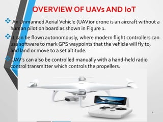 OVERVIEW OF UAVs AND IoT
An Unmanned AerialVehicle (UAV)or drone is an aircraft without a
human pilot on board as shown in Figure 1.
It can be flown autonomously, where modern flight controllers can
use software to mark GPS waypoints that the vehicle will fly to,
and land or move to a set altitude.
UAV’s can also be controlled manually with a hand-held radio
control transmitter which controls the propellers.
2
 