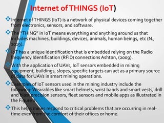 Internet ofTHINGS (IoT) is a network of physical devices coming together
from electronics, sensors, and software.
The “THING” in IoT means everything and anything around us that
includes machines, buildings, devices, animals, human beings, etc (N.,
2019).
IoT has a unique identification that is embedded relying on the Radio
frequency Identification (RFID) connections Ashton, (2009).
With the application of UAVs, IoT sensors embedded in mining
equipment, buildings, slopes, specific targets can act as a primary source
of data for UAVs in smart mining operations.
Examples of IoT sensors used in the mining industry include the
following: Wearables like smart helmets, wrist bands and smart vests, drill
and blast precision sensors, fleet sensors and mobile apps as illustrated in
the Figure 2.
This helps mines respond to critical problems that are occurring in real-
time even from the comfort of their offices or home.
Internet ofTHINGS (IoT)
 
