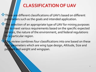 CLASSIFICATION OF UAV
There are different classifications of UAV’s based on different
parameters such as the goals and intended application.
The selection of an appropriate type of UAV for mining purposes
has to meet various requirements based on the specific expected
services, the nature of the environment, and federal regulations
for a particular region.
This review combines four classifications into one based on these
four parameters which are wing type design, Altitude, Size and
payload and weight and wingspan.
2
 