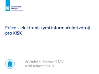 Práce s elektronickými informačními zdroji
pro KISK
Ústřední knihovna FF MU
Jarní semestr 2018
 