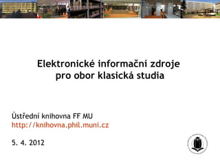 Elektronické informační zdroje
           pro obor klasická studia



Ústřední knihovna FF MU
http://knihovna.phil.muni.cz

5. 4. 2012
 