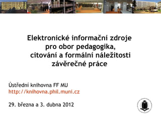 Elektronické informační zdroje
             pro obor pedagogika,
        citování a formální náležitosti
               závěrečné práce

Ústřední knihovna FF MU
http://knihovna.phil.muni.cz

29. března a 3. dubna 2012
 