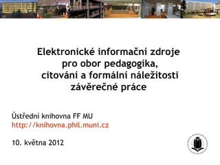 Elektronické informační zdroje
             pro obor pedagogika,
        citování a formální náležitosti
               závěrečné práce

Ústřední knihovna FF MU
http://knihovna.phil.muni.cz

10. května 2012
 