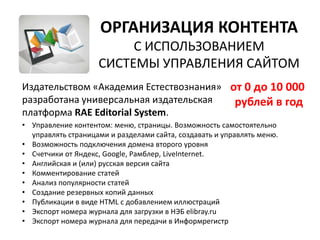 ОРГАНИЗАЦИЯ КОНТЕНТА
                         С ИСПОЛЬЗОВАНИЕМ
                    СИСТЕМЫ УПРАВЛЕНИЯ САЙТОМ
Издательством «Академия Естествознания» от 0 до 10 000
разработана универсальная издательская   рублей в год
платформа RAE Editorial System.
• Управление контентом: меню, страницы. Возможность самостоятельно
  управлять страницами и разделами сайта, создавать и управлять меню.
• Возможность подключения домена второго уровня
• Счетчики от Яндекс, Google, Рамблер, LiveInternet.
• Английская и (или) русская версия сайта
• Комментирование статей
• Анализ популярности статей
• Создание резервных копий данных
• Публикации в виде HTML с добавлением иллюстраций
• Экспорт номера журнала для загрузки в НЭБ elibray.ru
• Экспорт номера журнала для передачи в Информрегистр
 