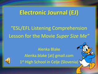 Electronic Journal (EJ)

 “ESL/EFL Listening Comprehension
Lesson for the Movie Super Size Me”

               Alenka Blake
       Alenka.blake [at] gmail.com
    1st High School in Celje (Slovenia)
 