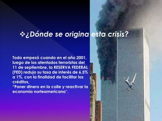 Todo empezó cuando en el año 2001,
luego de los atentados terroristas del
11 de septiembre, la RESERVA FEDERAL
(FED) redujo su tasa de interés de 6,5%
a 1%, con la finalidad de facilitar los
créditos,
“Poner dinero en la calle y reactivar la
economía norteamericana”.
¿Dónde se origina esta crisis?
 