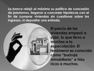 La banca relajó al máximo su política de concesión
de préstamos, llegaron a conceder hipotecas con el
fin de comprar viviendas sin cuestionar sobre los
ingresos, ni depositar una entrada.
El precio de las
viviendas empezó a
subir, lo que llevo a
muchos a la
especulación. El
fenómeno es conocido
como “burbuja
inmobiliaria” e hizo
ricos a muchos.
 