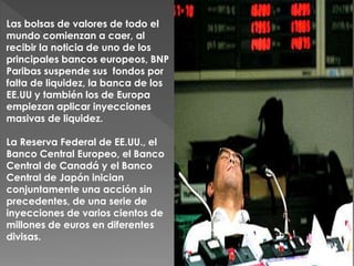 Las bolsas de valores de todo el
mundo comienzan a caer, al
recibir la noticia de uno de los
principales bancos europeos, BNP
Paribas suspende sus fondos por
falta de liquidez, la banca de los
EE.UU y también los de Europa
empiezan aplicar inyecciones
masivas de liquidez.
La Reserva Federal de EE.UU., el
Banco Central Europeo, el Banco
Central de Canadá y el Banco
Central de Japón inician
conjuntamente una acción sin
precedentes, de una serie de
inyecciones de varios cientos de
millones de euros en diferentes
divisas.
 