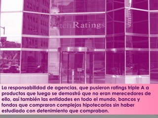 La responsabilidad de agencias, que pusieron ratings triple A a
productos que luego se demostró que no eran merecedores de
ello, así también las entidades en todo el mundo, bancos y
fondos que compraron complejos hipotecarios sin haber
estudiado con detenimiento que compraban.
 