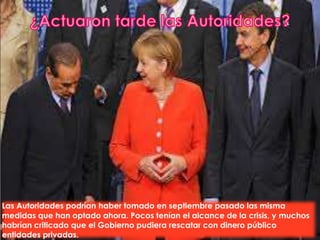 Las Autoridades podrían haber tomado en septiembre pasado las misma
medidas que han optado ahora. Pocos tenían el alcance de la crisis, y muchos
habrían criticado que el Gobierno pudiera rescatar con dinero público
entidades privadas.
 