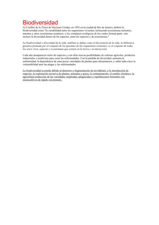 Biodiversidad
La Cumbre de la Tierra de Naciones Unidas, en 1992 en la ciudad de Río de Janeiro, definió la
biodiversidad como "la variabilidad entre los organismos vivientes, incluyendo ecosistemas terrestres,
marinos y otros ecosistemas acuáticos, y los complejos ecológicos de los cuales forman parte: esto
incluye la diversidad dentro de las especies, entre las especies y de ecosistemas."
La biodiversidad o diversidad de la vida, también se define como el diccionario de la vida, la biblioteca
genética formada por el conjunto de los genomas de los organismos existentes; es el conjunto de todos
los seres vivos, especies y ecosistemas que existen en la tierra y su interacción.
Cada año desaparecen miles de especies y con ellas nuevas posibilidades de culturas agrícolas, productos
industriales o medicinas para curar las enfermedades. Con la pérdida de diversidad, aumenta la
uniformidad, la dependencia de unas pocas variedades de plantas para alimentarnos, y sobre todo crece la
vulnerabilidad ante las plagas y las enfermedades.
La biodiversidad se pierde debido al deterioro y fragmentación de los hábitats, a la introducción de
especies, la explotación excesiva de plantas, animales y peces, la contaminación, el cambio climático, la
agricultura (reducción de las variedades empleadas, plaguicidas) y repoblaciones forestales con
monocultivos de rápido crecimiento.
 