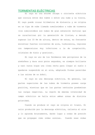 TORMENTAS ELÉCTRICAS
El rayo es una enorme chispa o corriente eléctrica
que circula entre dos nubes o entre una nube y la tierra.
El rayo puede cruzar kilómetros de distancia y se origina
en un tipo de nube llamada cumulonimbos o nube de tormenta
(los cumulonimbos son nubes de gran extensión vertical que
se caracterizan por la generación de lluvias, a menudo
superan los 10 Km de altura, dentro de estas, es frecuente
encontrar fuertes corrientes de aire, turbulencia, regiones
con temperaturas muy inferiores a la de congelación,
cristales de hielo y granizos).
El rayo es uno de los fenómenos más peligrosos de la
atmósfera y dura unos pocos segundos, es siempre brillante
y casi nunca sigue una línea recta para llegar al suelo o
quedarse suspendido en el aire, adoptando formas parecidas
a las raíces de un árbol.
El rayo es una descarga eléctrica. En general, las
partes superiores de las nubes de tormenta poseen carga
positiva, mientras que en las partes centrales predominan
las cargas negativas. La región de máxima intensidad de
campo eléctrico se halla entre ambas zonas de distinta
polaridad.
Cuando se produce el rayo se origina el trueno. El
calor producido por la descarga eléctrica, calienta el aire
y lo agranda bruscamente, dando lugar a ondas de presión
que se propagan como ondas sonoras. Cuando esas ondas
 