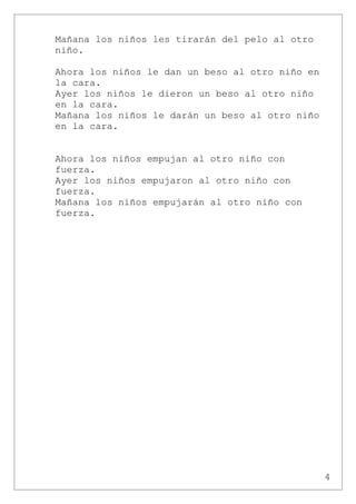 Mañana los niños les tirarán del pelo al otro
niño.

Ahora los niños le dan un beso al otro niño en
la cara.
Ayer los niños le dieron un beso al otro niño
en la cara.
Mañana los niños le darán un beso al otro niño
en la cara.


Ahora los niños empujan al otro niño con
fuerza.
Ayer los niños empujaron al otro niño con
fuerza.
Mañana los niños empujarán al otro niño con
fuerza.




                                                 4
 