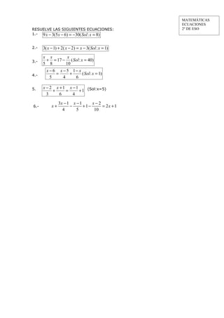 MATEMÁTICAS
                                                     ECUACIONES
RESUELVE LAS SIGUIENTES ECUACIONES:                  2º DE ESO
1.- 9 x − 3(5 x − 6) = −30( Sol : x = 8)


2.-   3( x − 1) + 2( x − 2 ) = x − 3( Sol : x = 1)
      x x       x
3.-    + = 17 − ( Sol : x = 40)
      5 8      10
        x − 6 x − 5 1− x
4.-          =     +     ( Sol : x = 1)
          5     4    6

5.    x − 2 x +1 x −1
           +    =     + 1 (Sol:x=5)
        3     6    4
                3x − 1 x − 1     x−2
6.-        x+         −      +1−     = 2x + 1
                  4      5        10
 