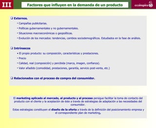 III                 Factores que influyen en la demanda de un producto


   Externos.
         • Campañas publicitarias.
         • Políticas gubernamentales y no gubernamentales.
         • Situaciones macroeconómicas o geopolíticas.
         • Evolución de los mercados: tendencias, cambios sociodemográficos. Estudiados en la fase de análisis.


   Intrínsecos
         • El propio producto: su composición, características y prestaciones.
         • Precio
         • Calidad, real (composición) y percibida (marca, imagen, confianza).
         • Valor añadido (comodidad, prestaciones, garantía, servicio post-venta, etc.)


   Relacionados con el proceso de compra del consumidor.




      El marketing aplicado al mercado, al producto y al proceso persigue facilitar la toma de contacto del
      producto con el cliente y la aceptación de éste a través de estrategias de adaptación a las necesidades del
                                                      consumidor.
      Estas estrategias constituyen el diseño de la oferta a través de la definición del posicionamiento empresa y
                                          el correspondiente plan de marketing.
 