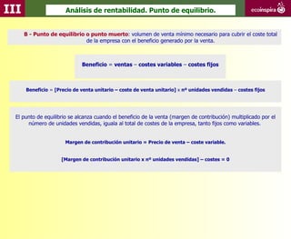 III                    Análisis de rentabilidad. Punto de equilibrio.


      B - Punto de equilibrio o punto muerto: volumen de venta mínimo necesario para cubrir el coste total
                              de la empresa con el beneficio generado por la venta.



                              Beneficio = ventas – costes variables – costes fijos



      Beneficio = [Precio de venta unitario – coste de venta unitario] x nº unidades vendidas – costes fijos




  El punto de equilibrio se alcanza cuando el beneficio de la venta (margen de contribución) multiplicado por el
       número de unidades vendidas, iguala al total de costes de la empresa, tanto fijos como variables.


                       Margen de contribución unitario = Precio de venta – coste variable.


                     [Margen de contribución unitario x nº unidades vendidas] – costes = 0
 