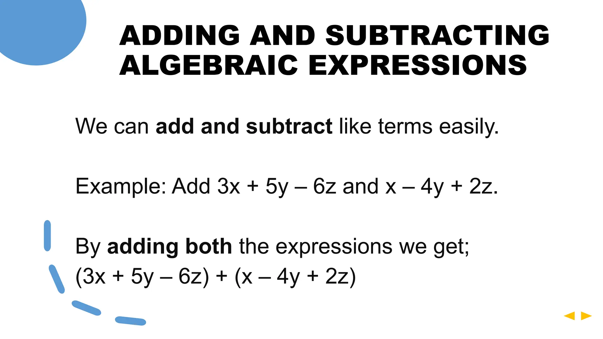 ADDING AND SUBTRACTING
ALGEBRAIC EXPRESSIONS
We can add and subtract like terms easily.
Example: Add 3x + 5y – 6z and x – 4y + 2z.
By adding both the expressions we get;
(3x + 5y – 6z) + (x – 4y + 2z)
 