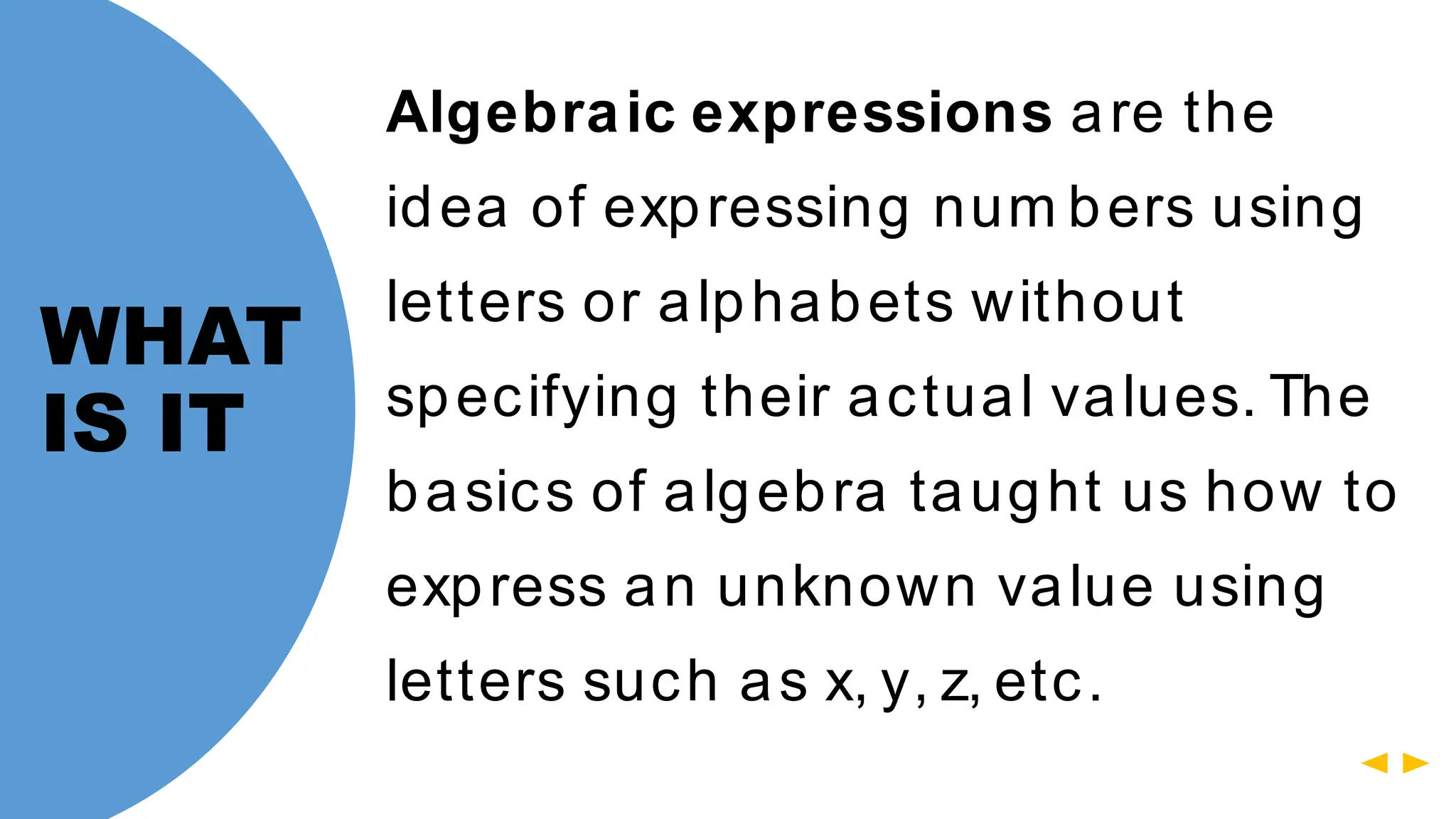 Algebraic expressions are the
idea of expressing num bers using
letters or alphabets without
specifying their actual values. The
basics of algebra taught us how to
express an unknown value using
letters such as x, y, z, etc.
WHAT
IS IT
 