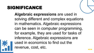 SIGNIFICANCE
Algebraic expressions are used in
solving different and complex equations
in mathematics. Algebraic expressions
can be seen in computer programming,
for example, they are used for tasks of
inference. Algebraic expressions are
used in economics to find out the
revenue, cost, etc.
 