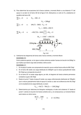 172
b) Para determinar las ecuaciones de la fuerza cortante y momento flector a una distancia “X” del
apoyo A, es decir en el tramo AD de la figura 5.43, efectuamos un corte en D y analizamos el
equilibrio del tramo AD
  0FX  0200ND 
kgf200ND 
  0FY  0VX30072,690 D 
72,690X300VD 
  0MD  0M
2
X
.X300X72,690 D 






X72,690X150M 2
D 
Fig. 5.43
c) Graficamos los diagramas de fuerza axial, fuerza cortante y momento flector.
DIAGRAMA “N”:
Como podemos apreciar, en la viga en ambos extremos existen fuerzas de tracción de 200kgf, lo
que implica que toda la viga está sometida a dicha acción.
DIAGRAMA “V”:
1. En el apoyo A existe una componente de reacción que es vertical hacia arriba de 690,72kgf
2. En el tramo AE existe una carga distribuida de 300kgf/m que lo reduce gradualmente hasta
90,72kgf que corresponde al punto E
3. En el tramo EF no existe carga alguna, por ello, el diagrama de fuerza cortante permanece
constante e igual a 90,72kgf
4. Desde el punto F hasta el apoyo B existe una carga uniformemente distribuida de 700kgf/m
que lo reduce gradualmente hasta el apoyo B, donde su valor es la diferencia entre 90,72kgf
con la resultante de la carga distribuida, es decir:
kgf28,1309)2.(70072,90V 0B 
5. Determinamos por relaciones de triángulos rectángulos, el valor de la distancia “d” desde el
punto F, siendo en el punto G la fuerza cortante cero y, en consecuencia, su momento flector
será máximo en dicho tramo.
2
1400
d
72,90
  m1296,0d 
 