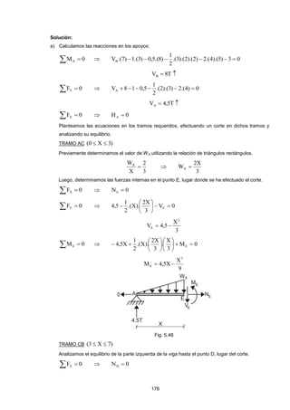 176
Solución:
a) Calculamos las reacciones en los apoyos:
  0MA  03)5).(4.(2)2).(2).(3.(
2
1
)8.(5,0)3.(1)7.(VB 
 T8VB
  0FY  0)4.(2)3).(2.(
2
1
5,018VA 
 T5,4VA
  0FX  0HA 
Planteamos las ecuaciones en los tramos requeridos, efectuando un corte en dichos tramos y
analizando su equilibrio.
TRAMO AC )3X0( 
Previamente determinamos el valor de WX utilizando la relación de triángulos rectángulos.
3
2
X
WX
 
3
X2
WX 
Luego, determinamos las fuerzas internas en el punto E, lugar donde se ha efectuado el corte.
  0FX  0NE 
  0FY  0V
3
X2
).X.(
2
1
5,4 E 






3
X
5,4V
2
E 
  0ME  0M
3
X
.
3
X2
).X.(
2
1
X5,4 E 












9
X
X5,4M
3
E 
Fig. 5.48
TRAMO CB )7X3( 
Analizamos el equilibrio de la parte izquierda de la viga hasta el punto D, lugar del corte.
  0FX  0ND 
 