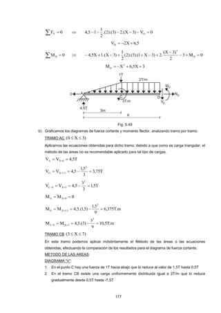 177
  0FY  0V)3X.(2)3).(2.(
2
1
15,4 D 
5,6X2VD 
  0MD  0M3
2
)3X(
.2)3X1).(3).(2(
2
1
)3X.(1X5,4 D
2



3X5,6XM 2
D 
Fig. 5.49
b) Graficamos los diagramas de fuerza cortante y momento flector, analizando tramo por tramo.
TRAMO AC )3X0( 
Aplicamos las ecuaciones obtenidas para dicho tramo, debido a que como es carga triangular, el
método de las áreas no es recomendable aplicarlo para tal tipo de cargas.
T5,4VV 0XA  
T75,3
3
5,1
5,4VV
2
5,1XG  
T5,1
3
3
5,4VV
2
3X0C  
0MM 0XA  
m.T375,6
9
5,1
)5,1.(5,4MM
3
5,1XG  
m.T5,10
9
3
)3.(5,4MM
3
3X0C  
TRAMO CB )7X3( 
En este tramo podemos aplicar indistintamente el Método de las áreas o las ecuaciones
obtenidas, efectuando la comparación de los resultados para el diagrama de fuerza cortante.
METODO DE LAS AREAS:
DIAGRAMA “V”:
1. En el punto C hay una fuerza de 1T hacia abajo que lo reduce al valor de 1,5T hasta 0,5T
2. En el tramo CB existe una carga uniformemente distribuida igual a 2T/m que lo reduce
gradualmente desde 0,5T hasta -7,5T
 