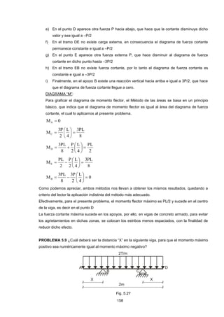 158
e) En el punto D aparece otra fuerza P hacia abajo, que hace que la cortante disminuya dicho
valor y sea igual a –P/2
f) En el tramo DE no existe carga externa, en consecuencia el diagrama de fuerza cortante
permanece constante e igual a –P/2
g) En el punto E aparece otra fuerza externa P, que hace disminuir al diagrama de fuerza
cortante en dicho punto hasta –3P/2
h) En el tramo EB no existe fuerza cortante, por lo tanto el diagrama de fuerza cortante es
constante e igual a –3P/2
i) Finalmente, en el apoyo B existe una reacción vertical hacia arriba e igual a 3P/2, que hace
que el diagrama de fuerza cortante llegue a cero.
DIAGRAMA “M”:
Para graficar el diagrama de momento flector, el Método de las áreas se basa en un principio
básico, que indica que el diagrama de momento flector es igual al área del diagrama de fuerza
cortante, el cual lo aplicamos al presente problema.
0MA 
8
PL3
4
L
2
P3
MC 






2
PL
4
L
2
P
8
PL3
MD 






8
PL3
4
L
2
P
2
PL
ME 






0
4
L
2
P3
8
PL3
MB 






Como podemos apreciar, ambos métodos nos llevan a obtener los mismos resultados, quedando a
criterio del lector la aplicación indistinta del método más adecuado.
Efectivamente, para el presente problema, el momento flector máximo es PL/2 y sucede en el centro
de la viga, es decir en el punto D
La fuerza cortante máxima sucede en los apoyos, por ello, en vigas de concreto armado, para evitar
los agrietamientos en dichas zonas, se colocan los estribos menos espaciados, con la finalidad de
reducir dicho efecto.
PROBLEMA 5.9 ¿Cuál deberá ser la distancia “X” en la siguiente viga, para que el momento máximo
positivo sea numéricamente igual al momento máximo negativo?
Fig. 5.27
 