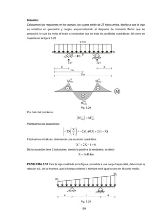 159
Solución:
Calculamos las reacciones en los apoyos, los cuales serán de 2T hacia arriba, debido a que la viga
es simétrica en geometría y cargas, esquematizando el diagrama de momento flector que se
producirá, lo cual se invita al lector a comprobar que se trata de parábolas cuadráticas, tal como se
muestra en la figura 5.28
Fig. 5.28
Por dato del problema:
)(
máx
)(
máx MM 

Planteamos las ecuaciones:
)X1.(2)5,0).(1.(2
2
X
X2 






Efectuamos el cálculo, obteniendo una ecuación cuadrática:
01X2X2

Dicha ecuación tiene 2 soluciones, siendo la positiva la verdadera, es decir:
m414,0X 
PROBLEMA 5.10 Para la viga mostrada en la figura, sometida a una carga trapezoidal, determinar la
relación a/L, de tal manera, que la fuerza cortante V siempre será igual a cero en el punto medio.
Fig. 5.29
 