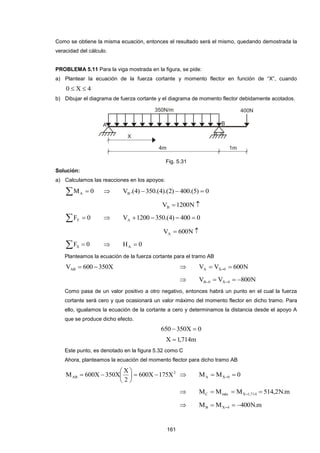 161
Como se obtiene la misma ecuación, entonces el resultado será el mismo, quedando demostrada la
veracidad del cálculo.
PROBLEMA 5.11 Para la viga mostrada en la figura, se pide:
a) Plantear la ecuación de la fuerza cortante y momento flector en función de “X”, cuando
4X0 
b) Dibujar el diagrama de fuerza cortante y el diagrama de momento flector debidamente acotados.
Fig. 5.31
Solución:
a) Calculamos las reacciones en los apoyos:
  0MA  0)5.(400)2).(4.(350)4.(VB 
 N1200VB
  0FY  0400)4.(3501200VA 
 N600VA
  0FX  0HA 
Planteamos la ecuación de la fuerza cortante para el tramo AB
X350600VAB   N600VV 0XA  
 N800VV 4X0B  
Como pasa de un valor positivo a otro negativo, entonces habrá un punto en el cual la fuerza
cortante será cero y que ocasionará un valor máximo del momento flector en dicho tramo. Para
ello, igualamos la ecuación de la cortante a cero y determinamos la distancia desde el apoyo A
que se produce dicho efecto.
0X350650 
m714,1X 
Este punto, es denotado en la figura 5.32 como C
Ahora, planteamos la ecuación del momento flector para dicho tramo AB
2
AB X175X600
2
X
X350X600M 





  0MM 0XA  
 m.N2,514MMM 714,1XmáxC  
 m.N400MM 4XB  
 