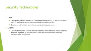 Security Technologies
1. JACC
 Java Authorization Contract for Containers (JACC) defines a contract between a
Java EE application server and an authorization policy provider.
 Enables to authenticate and enforce access controls upon users.
2. JASPIC
 Java Authentication Service Provider Interface for Containers defines a Service
Provider Interface by which authentication providers implement message
authentication mechanisms.
 