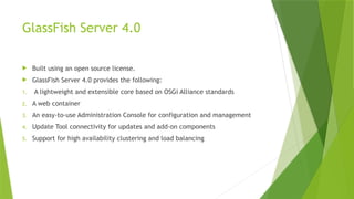 GlassFish Server 4.0
 Built using an open source license.
 GlassFish Server 4.0 provides the following:
1. A lightweight and extensible core based on OSGi Alliance standards
2. A web container
3. An easy-to-use Administration Console for configuration and management
4. Update Tool connectivity for updates and add-on components
5. Support for high availability clustering and load balancing
 