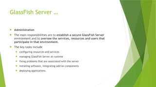 GlassFish Server …
 Administration
 The main responsibilities are to establish a secure GlassFish Server
environment and to oversee the services, resources and users that
participate in that environment.
 The key tasks include
 configuring resources and services
 managing GlassFish Server at runtime
 fixing problems that are associated with the server
 installing software, integrating add-on components
 deploying applications.
 