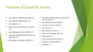 Features of GlassFish Server…
 Java API for JSON Processing 1.0
 Java API for WebSockets 1.0
 Java Batch 1.0
 Concurrency Utilities for Java EE
1.0
 Java Message Service [JMS] 2.0
 Java API for RESTful Web Services
[JAX-RS] 2.0
 Enterprise Java Beans [EJB] 3.2
 Contexts and Dependency Injection for
Java EE [CDI] 1.1
 Java Persistence API [JPA] 2.1
 JavaServer Faces [JSF] 2.2
 Java Servlet 3.1
 Bean Validation [BV] 1.1
 Expression Language [EL] 3.0
 Interceptors 1.2
 Java Transaction API [JTA] 1.2
 JavaServer Pages [JSP] 2.3
 JavaMail 1.5
 