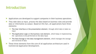 Introduction
 Applications are developed to support companies in their business operations.
 They take data as input, process the data based on business rules and provide
data or information as output. Based on this fact, all applications have three
elements:
 The User Interface or the presentation element, through which data is taken as
input
 The Application Logic or the business rule element, which helps in implementing
the operations to be performed on the data input
 The Data Storage or the data management element, which manages the storage
and retrieval of data
 These three elements form the core of all application architecture used in
Commercial Application Development.
 