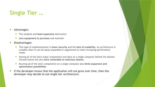 Single Tier …
 Advantages:
 The simplest and least expensive alternative
 Less equipment to purchase and maintain
 Disadvantages:
 This type of implementation is lower security and the lack of scalability. An architecture is
scalable when it can be easily expanded or augmented to meet increasing performance
needs
 Having all of the site's major components and data on a single computer behind the domain
firewall leaves the site more vulnerable to malicious attacks
 Running all of the site's components on a single computer also limits expansion and
optimization possibilities
 If the developer knows that the application will not grow over time, then the
developer may decide to use single tier architecture.
 