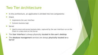 Two Tier Architecture
 In this architecture, an application is divided into two components:
 Client
 Implements the user interface
 Contains business logic
 Server
 Used to store and access business data, captured by the user interface run on the
Client in a data store at the Server
 The User Interface is always physically located in the user's desktop
 The database management services are always physically located on a
Server
 